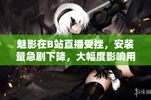 魅影在B站直播受挫，安裝量急劇下降，大幅度影響用戶數(shù)