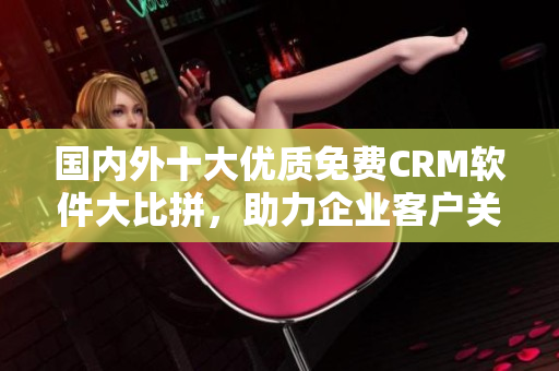 國(guó)內(nèi)外十大優(yōu)質(zhì)免費(fèi)CRM軟件大比拼，助力企業(yè)客戶關(guān)系管理！