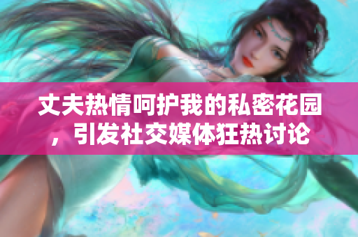 丈夫熱情呵護(hù)我的私密花園，引發(fā)社交媒體狂熱討論