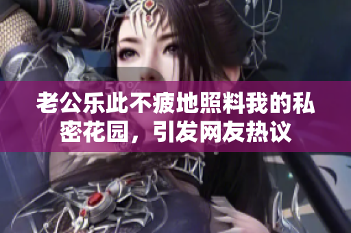 老公樂此不疲地照料我的私密花園，引發(fā)網(wǎng)友熱議