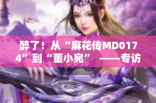 醉了！從“麻花傳MD0174”到“董小宛”  ——專訪國民喜劇國民喜劇標(biāo)志性人物　