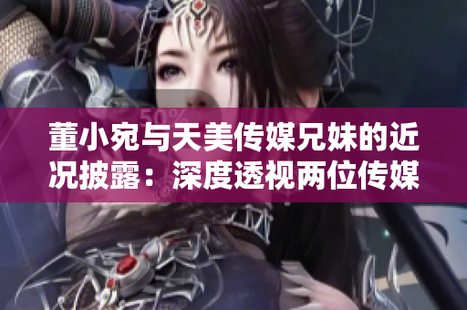 董小宛與天美傳媒兄妹的近況披露：深度透視兩位傳媒界新星的成長與努力