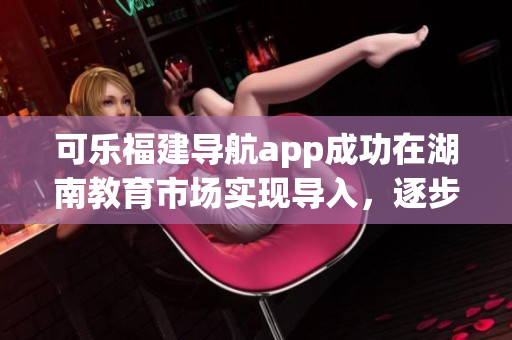 可樂福建導(dǎo)航app成功在湖南教育市場實(shí)現(xiàn)導(dǎo)入，逐步擴(kuò)大其覆蓋范圍