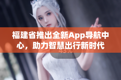 福建省推出全新App導(dǎo)航中心，助力智慧出行新時(shí)代