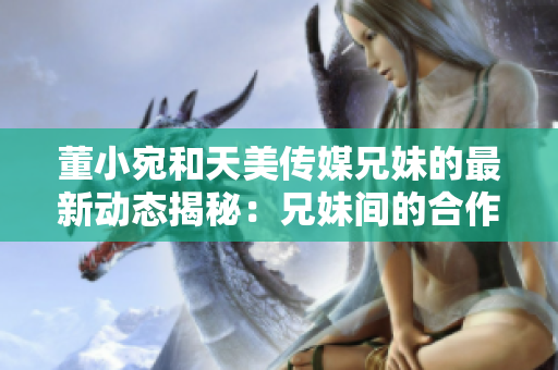 董小宛和天美傳媒兄妹的最新動態(tài)揭秘：兄妹間的合作與成長！