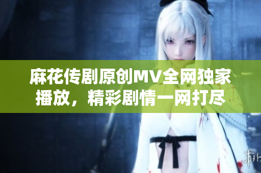 麻花傳劇原創(chuàng)MV全網(wǎng)獨家播放，精彩劇情一網(wǎng)打盡