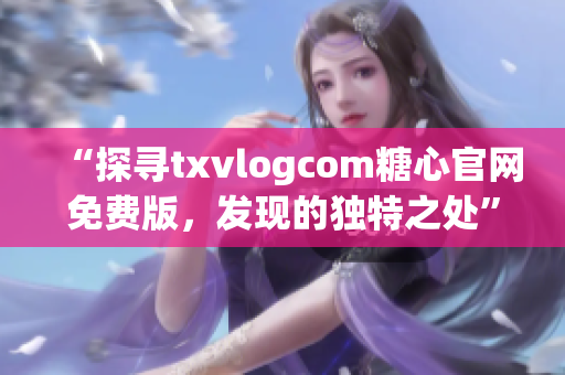 “探尋txvlogcom糖心官網(wǎng)免費(fèi)版，發(fā)現(xiàn)的獨(dú)特之處”