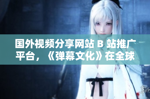 國外視頻分享網(wǎng)站 B 站推廣平臺，《彈幕文化》在全球蓬勃發(fā)展
