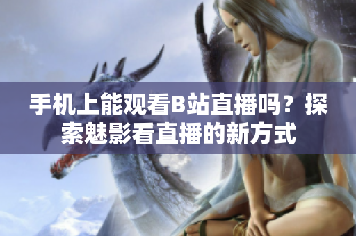 手機上能觀看B站直播嗎？探索魅影看直播的新方式