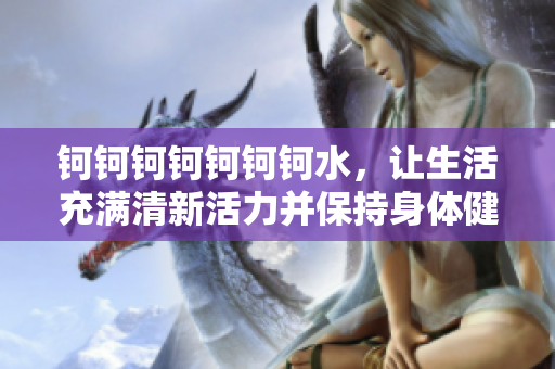 鈳鈳鈳鈳鈳鈳鈳水，讓生活充滿清新活力并保持身體健康
