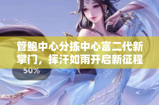管鮑中心分揀中心富二代新掌門，揮汗如雨開啟新征程
