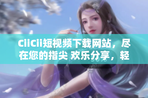 CiiCii短視頻下載網(wǎng)站，盡在您的指尖 歡樂分享，輕松下載
