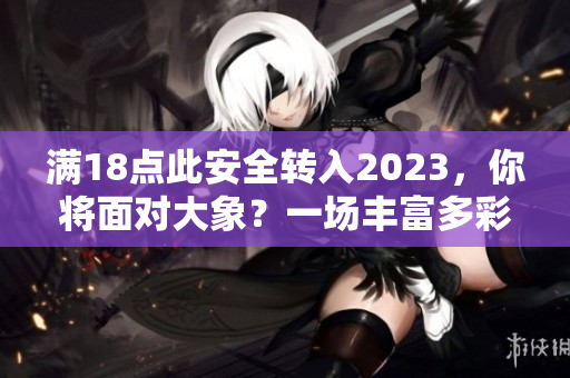 滿18點(diǎn)此安全轉(zhuǎn)入2023，你將面對(duì)大象？一場(chǎng)豐富多彩的安全新世界。