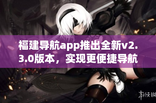 福建導(dǎo)航app推出全新v2.3.0版本，實(shí)現(xiàn)更便捷導(dǎo)航體驗(yàn)