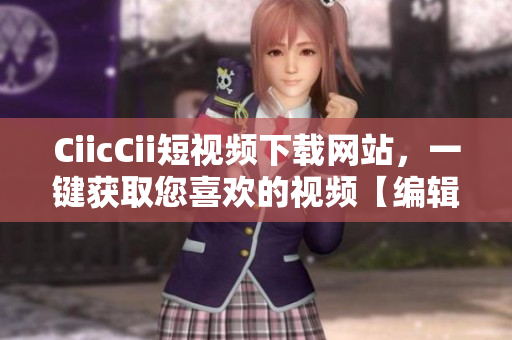 CiicCii短視頻下載網(wǎng)站，一鍵獲取您喜歡的視頻【編輯推薦】