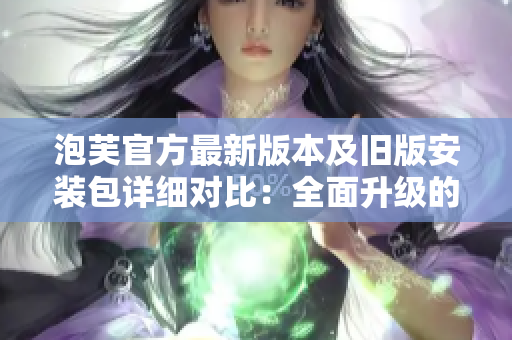 泡芙官方最新版本及舊版安裝包詳細(xì)對比：全面升級的新版及經(jīng)典版優(yōu)劣勢分析