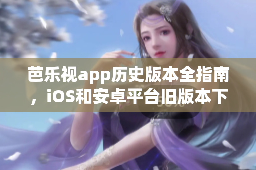 芭樂視app歷史版本全指南，iOS和安卓平臺舊版本下載精選，安全有序獲取。