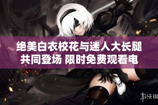 絕美白衣?；ㄅc迷人大長(zhǎng)腿共同登場(chǎng) 限時(shí)免費(fèi)觀看電視劇
