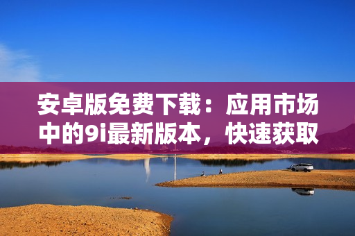 安卓版免費(fèi)下載：應(yīng)用市場(chǎng)中的9i最新版本，快速獲取并輕松使用