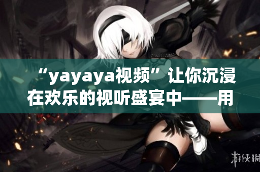 “yayaya視頻”讓你沉浸在歡樂(lè)的視聽(tīng)盛宴中——用心感受獨(dú)特魅力