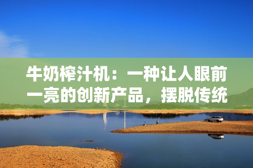 牛奶榨汁機：一種讓人眼前一亮的創(chuàng)新產(chǎn)品，擺脫傳統(tǒng)制作方法，提供更便捷的創(chuàng)意選擇