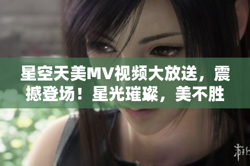 星空天美MV視頻大放送，震撼登場！星光璀璨，美不勝收