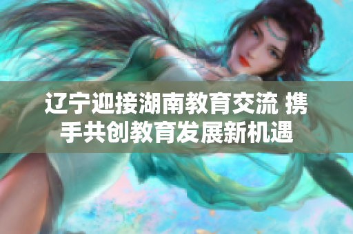 遼寧迎接湖南教育交流 攜手共創(chuàng)教育發(fā)展新機遇
