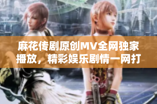 麻花傳劇原創(chuàng)MV全網(wǎng)獨(dú)家播放，精彩娛樂(lè)劇情一網(wǎng)打盡
