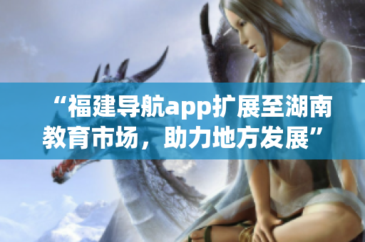 “福建導(dǎo)航app擴(kuò)展至湖南教育市場，助力地方發(fā)展”