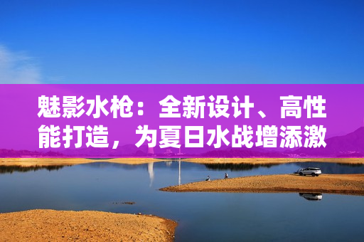 魅影水槍：全新設(shè)計(jì)、高性能打造，為夏日水戰(zhàn)增添激情
