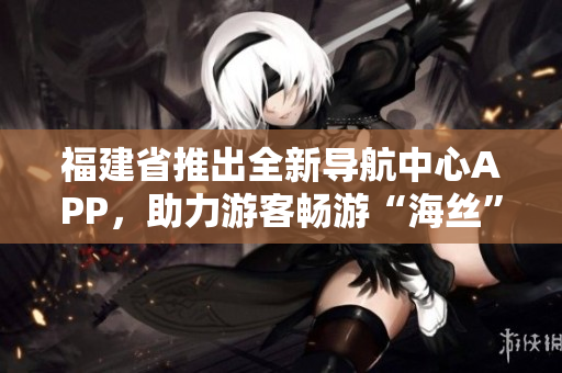 福建省推出全新導(dǎo)航中心APP，助力游客暢游“海絲”文化圈