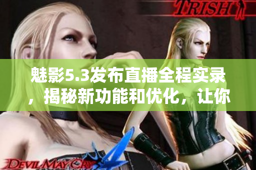 魅影5.3發(fā)布直播全程實錄，揭秘新功能和優(yōu)化，讓你提前體驗最新版本改進！
