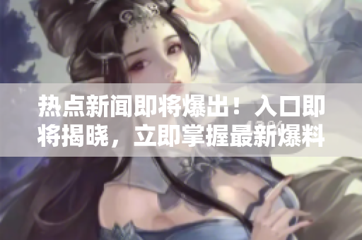 熱點新聞即將爆出！入口即將揭曉，立即掌握最新爆料