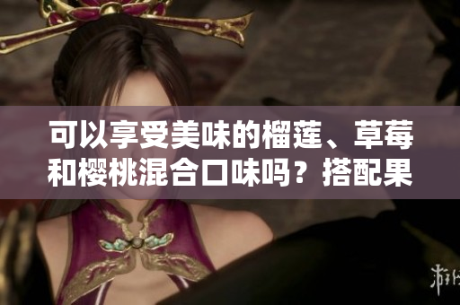 可以享受美味的榴蓮、草莓和櫻桃混合口味嗎？搭配果味新穎的風(fēng)味組合