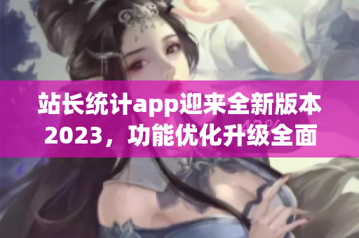站長統(tǒng)計app迎來全新版本2023，功能優(yōu)化升級全面升級