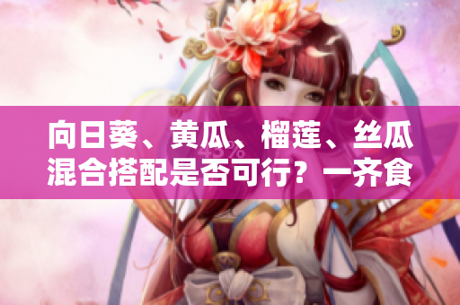 向日葵、黃瓜、榴蓮、絲瓜混合搭配是否可行？一齊食用有什么影響？