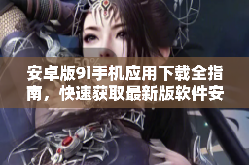 安卓版9i手機(jī)應(yīng)用下載全指南，快速獲取最新版軟件安裝步驟