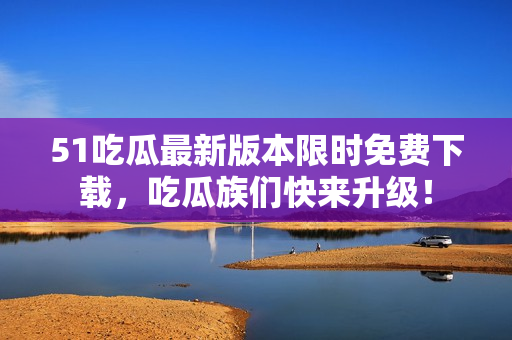 51吃瓜最新版本限時免費(fèi)下載，吃瓜族們快來升級！
