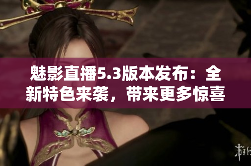 魅影直播5.3版本發(fā)布：全新特色來(lái)襲，帶來(lái)更多驚喜！