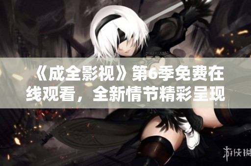 《成全影視》第6季免費(fèi)在線觀看，全新情節(jié)精彩呈現(xiàn)