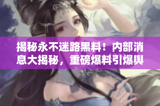 揭秘永不迷路黑料！內(nèi)部消息大揭秘，重磅爆料引爆輿論風(fēng)暴