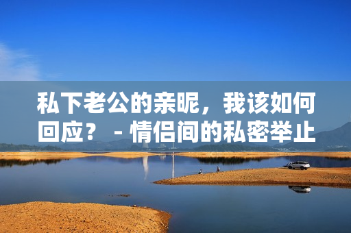私下老公的親昵，我該如何回應(yīng)？ - 情侶間的私密舉止