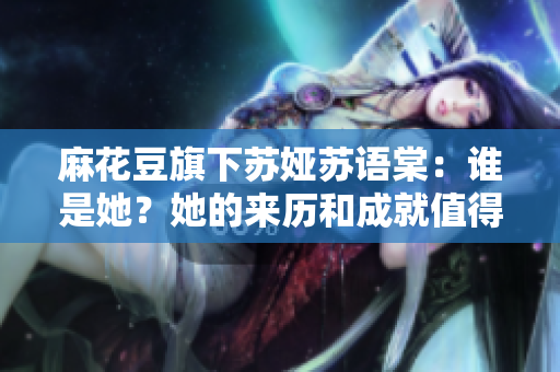 麻花豆旗下蘇婭蘇語棠：誰是她？她的來歷和成就值得了解