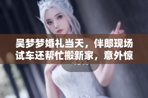 吳夢夢婚禮當天，伴郎現(xiàn)場試車還幫忙搬新家，意外驚喜連連