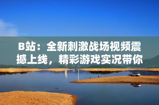 B站：全新刺激戰(zhàn)場視頻震撼上線，精彩游戲?qū)崨r帶你體驗全新玩法