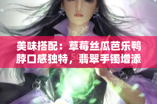 美味搭配：草莓絲瓜芭樂鴨脖口感獨(dú)特，翡翠手鐲增添多彩生活方式