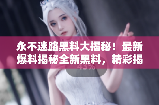 永不迷路黑料大揭秘！最新爆料揭秘全新黑料，精彩揭秘讓你大開(kāi)眼界