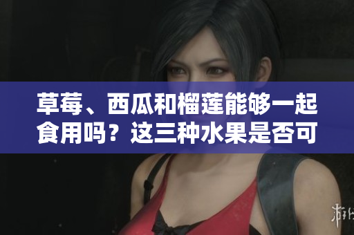 草莓、西瓜和榴蓮能夠一起食用嗎？這三種水果是否可以搭配食用？