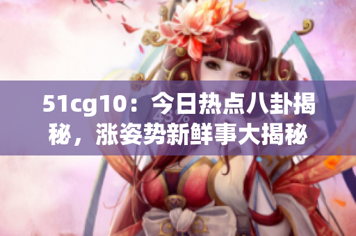 51cg10：今日熱點(diǎn)八卦揭秘，漲姿勢新鮮事大揭秘
