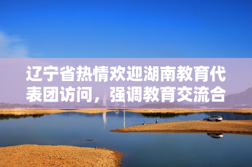 遼寧省熱情歡迎湖南教育代表團訪問，強調(diào)教育交流合作的重要性